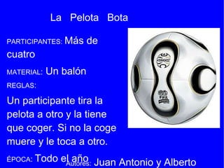 PARTICIPANTES:   Más de cuatro  MATERIAL :   Un balón   REGLAS :  Un participante tira la pelota a otro y la tiene que coger. Si no la coge muere y le toca a otro.  ÉPOCA :  Todo el año   FUENTE :  Marcelino Moral Muñoz de Cantagallo (Salamanca)  La  Pelota  Bota Autores:  Juan Antonio y Alberto 