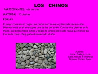 PARTICIPANTES : m ás de uno   MATERIAL :    10 piedras  REGLAS :  El juego consiste en coger una piedra con la mano y lanzarla hacia arriba. Mientras está en el aire coges una de las del suelo. Con las dos piedras en la mano, las lanzas hacia arriba y coges la tercera del suelo hasta que tienes las tres en la mano. Se jugaba durante todo el año .  LOS  CHINOS Autores:  Irene  Gallego  Luna Lidia Atienza  Fernandez Dolores  Cortes  Parra  