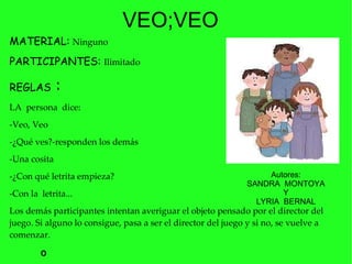 MATERIAL:   Ninguno PARTICIPANTES:   Ilimitado   REGLAS  :  LA  persona  dice: -Veo, Veo  -¿Qué ves?-responden los demás  -Una cosita  -¿Con qué letrita empieza?  -Con la  letrita...  Los demás participantes intentan averiguar el objeto pensado por el director del juego. Si alguno lo consigue, pasa a ser el director del juego y si no, se vuelve a comenzar.  VEO;VEO º Autores: SANDRA  MONTOYA Y LYRIA  BERNAL  