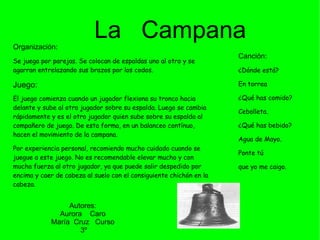 Organización: Se juega por parejas. Se colocan de espaldas uno al otro y se agarran entrelazando sus brazos por los codos.  Juego:  El juego comienza cuando un jugador flexiona su tronco hacia delante y sube al otro jugador sobre su espalda. Luego se cambia rápidamente y es el otro jugador quien sube sobre su espalda al compañero de juego. De esta forma, en un balanceo contínuo, hacen el movimiento de la campana.  Por experiencia personal, recomiendo mucho cuidado cuando se juegue a este juego. No es recomendable elevar mucho y con mucha fuerza al otro jugador, ya que puede salir despedido por encima y caer de cabeza al suelo con el consiguiente chichón en la cabeza. La  Campana Canción: ¿Dónde está?  En torrea ¿Qué has comido?  Cebolleta. ¿Qué has bebido?  Agua de Mayo.  Ponte tú  que yo me caigo.  Autores: Aurora  Caro María  Cruz  Curso 3º 