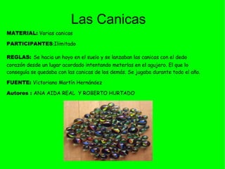 MATERIAL:   Varias canicas  PARTICIPANTES : Ilimitado REGLAS:   Se hacia un hoyo en el suelo y se lanzaban las canicas con el dedo corazón desde un lugar acordado intentando meterlas en el agujero. El que lo conseguía se quedaba con las canicas de los demás. Se jugaba durante todo el año.  FUENTE:  Victoriano Martín Hernández Autores :  ANA AIDA REAL  Y ROBERTO HURTADO  Las Canicas 