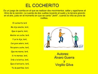 El cocherito leré  Me dijo anoche, leré,  Que si quería, leré,  Montar en coche, leré.  Y yo le dije, leré,  Con gran salero, leré,  No quiero coche, leré,  Que me mareo, leré.  Si te mareas, leré,  Irás a la botica, leré,  Que el boticario, leré,    Te da pastillas, leré. EL COCHERITO  Es un juego de comba en el que se realizan dos movimientos: saltar y agacharse al ritmo de la canción. La cuerda da dos vueltas tocando el suelo y la tercera girando en el aire, justo en el momento en que se canta "¡leré!", cuando la niña se pone de rodillas.  Autores:  Álvaro Guerra y Virgilio Gilva 