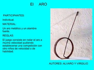 PARTICIPANTES:  Individual.  MATERIAL:  Un aro metálico y un alambre fuerte.  REGLAS:  El juego consiste en rodar el aro a mucha velocidad pudiendo establecerse una competición con otro niños de velocidad o de habilidad. El  ARO AUTORES  :ALVARO Y VIRGILIO 