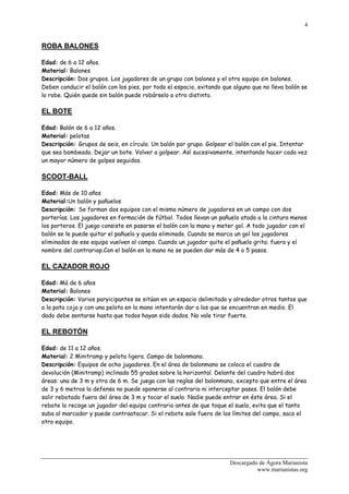 4


ROBA BALONES

Edad: de 6 a 12 años.
Material: Balones
Descripción: Dos grupos. Los jugadores de un grupo con balones y el otro equipo sin balones.
Deben conducir el balón con los pies, por todo el espacio, evitando que alguno que no lleva balón se
lo robe. Quién quede sin balón puede robárselo a otro distinto.

EL BOTE

Edad: Balón de 6 a 12 años.
Material: pelotas
Descripción: Grupos de seis, en círculo. Un balón por grupo. Golpear el balón con el pie. Intentar
que sea bombeado. Dejar un bote. Volver a golpear. Así sucesivamente, intentando hacer cada vez
un mayor número de golpes seguidos.

SCOOT-BALL

Edad: Más de 10 años
Material:Un balón y pañuelos
Descripción: Se forman dos equipos con el mismo número de jugadores en un campo con dos
porterías. Los jugadores en formación de fútbol. Todos llevan un pañuelo atado a la cintura menos
los porteros. El juego consiste en pasarse el balón con la mano y meter gol. A todo jugador con el
balón se le puede quitar el pañuelo y queda eliminado. Cuando se marca un gol los jugadores
eliminados de ese equipo vuelven al campo. Cuando un jugador quite el pañuelo grita: fuera y el
nombre del contrariop.Con el balón en la mano no se pueden dar más de 4 o 5 pasos.

EL CAZADOR ROJO

Edad: Má de 6 años
Material: Balones
Descripción: Varios paryicipantes se sitúan en un espacio delimitado y alrededor otros tantos que
a la pata coja y con una pelota en la mano intentarán dar a los que se encuentran en medio. El
dado debe sentarse hasta que todos hayan sido dados. No vale tirar fuerte.

EL REBOTÓN

Edad: de 11 a 12 años.
Material: 2 Minitramp y pelota ligera. Campo de balonmano.
Descripción: Equipos de ocho jugadores. En el área de balonmano se coloca el cuadro de
devolución (Minitramp) inclinado 55 grados sobre la horizontal. Delante del cuadro habrá dos
áreas: una de 3 m y otra de 6 m. Se juega con las reglas del balonmano, excepto que entre el área
de 3 y 6 metros la defensa no puede oponerse al contrario ni interceptar pases. El balón debe
salir rebotado fuera del área de 3 m y tocar el suelo. Nadie puede entrar en éste área. Si el
rebote lo recoge un jugador del equipo contrario antes de que toque el suelo, evita que el tanto
suba al marcador y puede contraatacar. Si el rebote sale fuera de los límites del campo, saca el
otro equipo.




                                                                      Descargado de Ágora Marianista
                                                                                www.marianistas.org
 