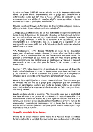 Igualmente Chateu (1955-56) destaca el valor moral del juego considerándolo
como “un placer moral” argumentando que el juego está condicionado a
determinadas reglas que son más o menos estrictas. La ejecución de las
mismas produce una satisfacción moral en el niño ya que consideran el juego
como un asunto serio que implica autoafirmación.
El juego no solo contribuye a la formación de determinadas cualidades morales,
el juego también favorece el entorno intelectual del niño.
J. Piaget (1959) estableció una de las más elaboradas concepciones acerca del
juego dentro de los marcos del desarrollo intelectual por lo intelectual sin tener
en cuenta el papel que ejerce el juego es esta transformación. Piaget destacaba
que el juego orientaba al niño de lo conocido a lo desconocido, de lo
incompresible a lo comprensible para él, el juego era la expresión de un
pensamiento nuevo aun débil que se fortalecería mediante acciones o vínculos
del niño con el entorno.
V.A. Niedospasova (1972) destaca “Mediante el juego no se desarrollan
operaciones intelectuales aislados, sino que de forma radical, cambia la posición
del niño hacia el mundo que lo rodea y se forma un mecanismo de cambio de
posición y coordinación de sus puntos de vista con otros posibles puntos de
vistas, precisamente este cambio habrá las posibilidades y vías para el paso del
pensamiento a un nuevo nivel para la formación de nuevas operaciones
intelectuales”.
Brunner (1972) valora igualmente el significado del juego para el desarrollo
intelectual señalando que el cursos del juego pueden surgir tales combinaciones
y una orientación tal en sus cualidades, que pueden conducir a una posterior
utilización de lo aprendido como instrumento para la solución de una tarea.
Oscar A. Zapata (1968) refuerza nuestro criterio al afirmar. “Basta recordar que
la actividad vital del niño es el juego, para comprender que bien orientados
están los aprendizajes escolares por medio de juegos motores, se lograran
aprendizajes significativos que permitirán desarrollar los factores cognoscitivos,
afectivos y sociales”.
Zapata, destaca además lo siguiente: “Es interesante notar que la posibilidad
que tiene el maestro de generar el vinculo entre el material aprendido y los
conocimientos previos del alumno, se puede lograr de la forma más natural y
sencilla, pro medio de juegos educativos los niños obtienen el mayor número de
experiencias y aprendizajes espontáneas, por el juego. Por lo que el juego
resulta un instrumento operativo ideal para que el maestro realice aprendizaje
significativo en sus alumnos”.
Selección apropiada de los Juegos:
Dentro de los juegos motrices como medio de la Actividad Física se destaca
fundamentalmente la variedad de movimientos que puedan adquirir diferentes
 