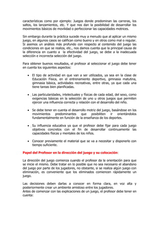 características como por ejemplo: Juegos donde predominan las carreras, los
saltos, los lanzamientos, etc. Y que nos dan la posibilidad de desarrollar los
movimientos básicos de movilidad o perfeccionar las capacidades motrices.
Sin embargo durante la práctica sucede muy a menudo que al aplicar un mismo
juego, en algunos casos se califican como bueno y en otros como mal o regular.
Si asemos un análisis más profundo con respecto al contenido del juego las
condiciones en que se realiza, etc., nos damos cuenta que la principal causa de
la diferencia en cuanto a la efectividad del juego, se debe a la inadecuada
selección e incorrecta selección del juego.
Para obtener buenos resultados, el profesor al seleccionar el juego debe tener
en cuenta los siguientes aspectos:
• El tipo de actividad en que van a ser utilizados, ya sea en la clase de
Educación Física, en el entrenamiento deportivo, gimnasia matutina,
gimnasia básica, actividades recreativas, entre otras, ya que cada una
tiene tareas bien planificadas.
• Las particularidades, intelectuales y físicas de cada edad, del sexo, como
exigencias básicas en la selección de uno u otros juegos que permiten
ejercer una influencia correcta y relación con el desarrollo del niño.
• Se debe tener en cuenta el desarrollo motriz del juego, basándose en los
movimientos predominantes que posibiliten ir orientándolos
fundamentalmente en función de la enseñanza de los deportes.
• Su influencia educativa ya que el profesor debe fijar para cada juego
objetivos concretos con el fin de desarrollar continuamente las
capacidades físicas y mentales de los niños.
• Conocer previamente el material que se va a necesitar y disponerlo con
tiempo suficiente.
Papel del Profesor en la dirección del juego y su colocación:
La dirección del juego comienza cuando el profesor da la orientación para que
se inicie el mismo. Debe tratar en lo posible que no sea necesario el abandono
del juego por parte de los jugadores, no obstante, si se realiza algún juego con
eliminación, es conveniente que los eliminados comiencen rápidamente un
juego.
Las decisiones deben darlas a conocer en forma clara, en voz alta y
posteriormente crear un ambiente amistoso entre los jugadores.
Antes de comenzar con las explicaciones de un juego, el profesor debe tener en
cuenta:
 