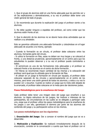 1. Que el grupo de alumnos esté en una forma adecuada que les permita ver y
oír las explicaciones y demostraciones, a su vez el profesor debe tener una
visión general de todo el grupo.
2. Se recomienda que durante la explicación del juego el profesor siente a los
alumnos.
3. No debe quedar ninguno a espaldas del profesor, así como evitar que los
alumnos estén frente al sol.
4. Que la atención de los alumnos no se desvíe hacia otras actividades que se
realicen a su alrededor.
Esto se garantiza utilizando una adecuada formación y colocándose en el lugar
adecuado de acuerdo a la misma, ejemplo:
- Cuando la formación es en círculo, el profesor debe colocarse entre los
alumnos, formando parte del círculo.
- Si utiliza la formación en filas, estas no deben ser muy largas y se colocará al
frente, a una distancia prudencial, aproximadamente en el centro para que los
estudiantes lo puedan observar y a su vez el profesor pueda controlarlos a
todos.
- El semicírculo es una de las formaciones más adecuadas y el profesor se
colocará frente a los alumnos en el centro de dicha formación.
- En hileras se recomienda mayor cantidad de las mismas y la colocación del
profesor será igual que la utilizada para la formación de filas.
- Al utilizar en un juego la formación en círculo por equipos, el profesor debe
colocarse separado de los círculos y aproximadamente en el centro de los
mismos, para tener una visión general de todos los alumnos, y estos a su vez lo
puedan ver y escuchar. Cuando se realice un juego que la meta esté alejada de
la arrancada, el profesor debe colocarse en la meta para dar decisiones justas.
Pasos Metodológicos para la enseñanza del Juego:
Cada profesor debe tener una imagen clara del juego que enseñará a sus
alumnos. La lógica estructura de los juegos, los motivos e intereses de los
participantes, las circunstancias en las cuales se ve obligado a participar cada
uno, exige que el profesor utilice los pasos metodológicos para la enseñanza de
los juegos y con ello, garantizará el dominio por parte de los alumnos del
contenido del juego y su participación activa en los mismos.
Los pasos metodológicos son los siguientes:
1. Enunciación del Juego: Dar a conocer el nombre del juego que se va a
desarrollar.
2. Motivación y Explicación: Se realizará inmediatamente después de la
enunciación, consiste en la conversación o cuento que hace el profesor con el
 
