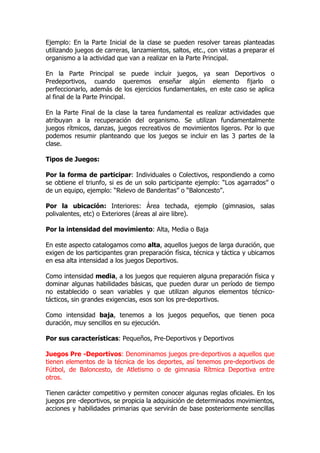 Ejemplo: En la Parte Inicial de la clase se pueden resolver tareas planteadas
utilizando juegos de carreras, lanzamientos, saltos, etc., con vistas a preparar el
organismo a la actividad que van a realizar en la Parte Principal.
En la Parte Principal se puede incluir juegos, ya sean Deportivos o
Predeportivos, cuando queremos enseñar algún elemento fijarlo o
perfeccionarlo, además de los ejercicios fundamentales, en este caso se aplica
al final de la Parte Principal.
En la Parte Final de la clase la tarea fundamental es realizar actividades que
atribuyan a la recuperación del organismo. Se utilizan fundamentalmente
juegos rítmicos, danzas, juegos recreativos de movimientos ligeros. Por lo que
podemos resumir planteando que los juegos se incluir en las 3 partes de la
clase.
Tipos de Juegos:
Por la forma de participar: Individuales o Colectivos, respondiendo a como
se obtiene el triunfo, si es de un solo participante ejemplo: “Los agarrados” o
de un equipo, ejemplo: “Relevo de Banderitas” o “Baloncesto”.
Por la ubicación: Interiores: Área techada, ejemplo (gimnasios, salas
polivalentes, etc) o Exteriores (áreas al aire libre).
Por la intensidad del movimiento: Alta, Media o Baja
En este aspecto catalogamos como alta, aquellos juegos de larga duración, que
exigen de los participantes gran preparación física, técnica y táctica y ubicamos
en esa alta intensidad a los juegos Deportivos.
Como intensidad media, a los juegos que requieren alguna preparación física y
dominar algunas habilidades básicas, que pueden durar un período de tiempo
no establecido o sean variables y que utilizan algunos elementos técnico-
tácticos, sin grandes exigencias, esos son los pre-deportivos.
Como intensidad baja, tenemos a los juegos pequeños, que tienen poca
duración, muy sencillos en su ejecución.
Por sus características: Pequeños, Pre-Deportivos y Deportivos
Juegos Pre -Deportivos: Denominamos juegos pre-deportivos a aquellos que
tienen elementos de la técnica de los deportes, así tenemos pre-deportivos de
Fútbol, de Baloncesto, de Atletismo o de gimnasia Rítmica Deportiva entre
otros.
Tienen carácter competitivo y permiten conocer algunas reglas oficiales. En los
juegos pre -deportivos, se propicia la adquisición de determinados movimientos,
acciones y habilidades primarias que servirán de base posteriormente sencillas
 