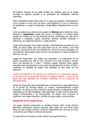 del deporte. Algunas de las reglas pueden ser variadas, pero no se puede
incumplir al objetivo previsto a la asimilación de habilidades motrices
deportivas.
Estas habilidades pueden estar solas en un juego por ejemplo; desplazamiento
o tiro y puede a su vez servir de base a varios deportes o a uno en particular,
así tendremos un juego Pre-Deportivo, Simple-Básico-“Desplazamiento en sig-
zag”.
Como ya analizamos anteriormente pueden ser Básicos (para utilidad de varios
deportes) o Específicos cuando solo sirven a un deporte y en ambos casos
pueden ser simples con un solo elemento técnico, combinados con más de un
elemento y complejos, cuando presentan acciones sencillas ofensivas y
defensivas, sin exigencias técnicas, ni reglas oficiales.
Juegos Motivacionales: Son juegos sencillos, preferiblemente conocidos por los
niños, de pocas reglas, con una carga física que no sea intensa y de corta
duración, incorporan al niño a la actividad de una forma amena, agradable y la
voz dinámica. Estos juegos deben permitir que participen la mayor cantidad de
niños de una vez.
Juegos de Preparación: Son juegos que responden a la preparación de los
planos musculares que más se van a ejercitar en la parte principal y pueden
tener una duración de 3 hasta 7 minutos, pueden utilizarse tanto juegos
pequeños como pre-deportivos como parte del calentamiento al inicio, al final o
sustituirlo, no obstante los juegos más utilizados en esta parte son los
pequeños.
Juegos Pre-Deportivos: Son aquellos que contienen en su desarrollo aspectos
de la técnica de los elementos técnicos de cualquier deporte, a partir de 4to
grado son muy utilizados por constituir contenidos de los programas de
Educación Física.
Juegos de Capacidad: Están destinados para el desarrollo de capacidades físicas
en el tiempo de Gimnasia Básica, se realizan fundamentalmente Juegos
Pequeños y se ubican al inicio o final de la parte principal, en dependencia de la
capacidad que se esté trabajando. Estos garantizan un alto nivel de desarrollo.
Juegos Tranquilizantes o de Recuperación: Se utilizan para recuperar al
organismo, son juegos Pequeños, sencillos de pocas reglas y corta duración.
Regulación de las cargas físicas:
Los juegos motrices representan un complejo proceso motor, donde influyen
diferentes excitaciones. Algunos procesos están dados por una fuerte carga
física con gran tensión nerviosa y otras de relajamiento que varía por la fuerza
y emociones que refleja la conducta del alumno.
La carga física en el juego se puede regular de la siguiente forma:
 