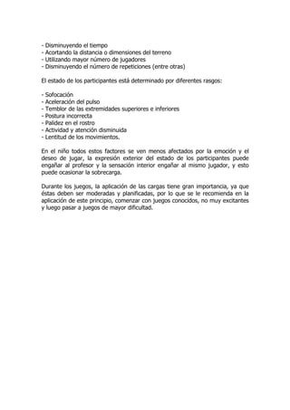 - Disminuyendo el tiempo
- Acortando la distancia o dimensiones del terreno
- Utilizando mayor número de jugadores
- Disminuyendo el número de repeticiones (entre otras)
El estado de los participantes está determinado por diferentes rasgos:
- Sofocación
- Aceleración del pulso
- Temblor de las extremidades superiores e inferiores
- Postura incorrecta
- Palidez en el rostro
- Actividad y atención disminuida
- Lentitud de los movimientos.
En el niño todos estos factores se ven menos afectados por la emoción y el
deseo de jugar, la expresión exterior del estado de los participantes puede
engañar al profesor y la sensación interior engañar al mismo jugador, y esto
puede ocasionar la sobrecarga.
Durante los juegos, la aplicación de las cargas tiene gran importancia, ya que
éstas deben ser moderadas y planificadas, por lo que se le recomienda en la
aplicación de este principio, comenzar con juegos conocidos, no muy excitantes
y luego pasar a juegos de mayor dificultad.
 