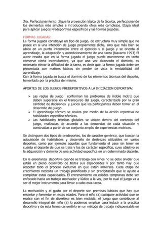 3ra. Perfeccionamiento: Sigue la proyección lógica de la técnica, perfeccionando
los elementos más simples e introduciendo otros más complejos. Etapa ideal
para aplicar juegos Predeportivos específicos y las formas jugadas.
FORMAS JUGADAS:
La forma jugada constituye un tipo de juego, de estructura muy simple que no
posee en si una intención de juego propiamente dicha, sino que más bien se
ubica en un punto intermedio entre el ejercicio y el juego y se orienta al
aprendizaje, la adaptación y acondicionamiento de una tarea (Navarro 1993) El
autor resalta que en la forma jugada el juego puede mantenerse en tanto
conserve cierta incertidumbre, ya que una vez alcanzado el dominio, es
necesario elevar la dificultad de la tarea, es decir que, la forma jugada debe ser
presentada con matices lúdicos sin perder de vista la rentabilidad del
aprendizaje.
Con la forma jugada se busca el dominio de los elementos técnicos del deporte,
fomentado por la práctica del mismo.
APORTES DE LOS JUEGOS PREDEPORTIVOS A LA INICIACION DEPORTIVA:
Las reglas de juego conforman los problemas de índole motriz que
deben superarse en el transcurso del juego, caracterizada por la gran
cantidad de decisiones y juicios que los participantes deben tomar en el
desarrollo del juego.
El aprendizaje técnico se realiza por medio de la acción repetitiva de
habilidades especifico-técnicas.
Las habilidades técnicas globales se ubican dentro del contexto del
juego, realizadas de acuerdo a las demandas de cada situación y
construidas a partir de un conjunto amplio de experiencias motrices.
Se distinguen dos tipos de predeportes, los de carácter genérico, que buscan la
adquisición de habilidades y desarrollo de destrezas utilizables en varios
deportes, como por ejemplo aquellas que fundamenta el pase sin tener en
cuenta el deporte de que se trate y los de carácter específico, cuyo objetivo es
la adquisición y dominio de una actividad específica en un determinado deporte.
En la enseñanza deportiva cuando se trabaja con niños no se debe olvidar que
están en pleno desarrollo de todas sus capacidades y por tanto hay que
respetar todo el proceso evolutivo en que están inmersos. Cada etapa de
crecimiento necesita un trabajo planificado y sin precipitación que le ayude a
completar estas capacidades. El entrenamiento en edades tempranas debe ser
enfocado hacia un trabajo motivador y lúdico a la vez, por lo cual el juego va a
ser el mejor instrumento para llevar a cabo esta tarea.
La motivación y el gusto por el deporte son premisas básicas que hay que
respetar y fomentar en estas edades. Para el niño (a) cualquier actividad que se
realice con el fin de divertirse es bien recibida; el juego que contribuye al
desarrollo integral del niño (a) lo podemos emplear para inducir a la practica
deportiva y de esta forma convertirlo en un método de trabajo indispensable en
 