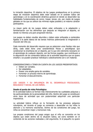 la iniciación deportiva. El objetivo de los juegos predeportivos en la primera
etapa de iniciación deportiva debe estar basado en el carácter lúdico del
aprendizaje y en la coordinación dinámica general en donde se desarrollen las
habilidades fundamentales de correr, trepar, lanzar, etc, por medio de juegos
globales en los que se utilicen las mínimas reglas posibles y el máximo carácter
participativo.
La mayor parte de los juegos deben estar enfocados a la adaptación y
familiarización con los elementos que después se integrarán al deporte, en
donde no interesa una gran progresión técnica.
Los juegos no deben resultar aburridos y deben estar enfocados a contenidos
ligados a la parte básica de las tareas motrices potenciando la imaginación e
intuición del niño (a).
Cada momento del desarrollo requiere que se potencien unas facetas más que
otras, cada edad tiene unas características físicas y psicológicas que
condicionan la enseñanza de un deporte, por lo que otro elemento necesario en
el aprendizaje de cualquier deporte, son las formas jugadas, que contribuyen a
la adquisición de los contenidos básicos de la actividad deportiva que se quiere
enseñar y se pueden practicar individual o colectivamente con o sin material.
CONSIDERACIONES A TENER EN CUENTA EN LOS JUEGOS PREDEPORTIVOS:
Deben ser variados.
Ser adaptables.
Poseer una amplia gama de variables.
Fomentar un proceso interno de aprendizaje.
Fomentar el descubrimiento.
LOS JUEGOS Y SU INFLUENCIA EN EL DESARROLLO PSICOLOGICO,
BIOLOGICO Y SOCIAL DE LOS NIÑOS.
Desde el punto de vista Psicológico:
En la actividad lúdicra se forman más intensivamente las cualidades psíquicas y
las particularidades de la personalidad del niño. Dentro del juego se constituyen
otros tipos de actividad que con posterioridad adquirirán una particular
importancia.
La actividad lúdicra influye en la formación de los procesos psíquicos
voluntarios, así durante el juego se comienza a desarrollar en los niños la
atención y la memoria voluntarias. Dentro de las condiciones del juego, los
niños se concentran mejor y memorizan más.
Las propias condiciones del juego exigen que el niño se concentre en los
objetos que están dentro de la situación lúdica, así como también en el
contenido de las acciones realizadas y del argumento. Si el pequeño no quiere
 