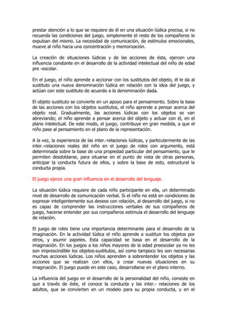 prestar atención a lo que se requiere de él en una situación lúdica precisa, si no
recuerda las condiciones del juego, simplemente el resto de los compañeros lo
expulsan del mismo. La necesidad de comunicación, de estímulos emocionales,
mueve al niño hacia una concentración y memorización.
La creación de situaciones lúdicas y de las acciones de ésta, ejercen una
influencia constante en el desarrollo de la actividad intelectual del niño de edad
pre -escolar.
En el juego, el niño aprende a accionar con los sustitutos del objeto, él le da al
sustituto una nueva denominación lúdica en relación con la idea del juego, y
actúan con este sustituto de acuerdo a la denominación dada.
El objeto sustituto se convierte en un apoyo para el pensamiento. Sobre la base
de las acciones con los objetos sustitutos, el niño aprende a pensar acerca del
objeto real. Gradualmente, las acciones lúdicas con los objetos se van
abreviando; el niño aprende a pensar acerca del objeto y actuar con él, en el
plano intelectual. De este modo, el juego, contribuye en gran medida, a que el
niño pase al pensamiento en el plano de la representación.
A la vez, la experiencia de las inter.-relaciones lúdicas, y particularmente de las
inter.-relaciones reales del niño en el juego de roles con argumento, está
determinada sobre la base de una propiedad particular del pensamiento, que le
permiten desdoblarse, para situarse en el punto de vista de otras personas,
anticipar la conducta futura de ellos, y sobre la base de esto, estructural la
conducta propia.
El juego ejerce una gran influencia en el desarrollo del lenguaje.
La situación lúdica requiere de cada niño participante en ella, un determinado
nivel de desarrollo de comunicación verbal. Si el niño no está en condiciones de
expresar inteligentemente sus deseos con relación, al desarrollo del juego, si no
es capaz de comprender las instrucciones verbales de sus compañeros de
juego, hacerse entender por sus compañeros estimula el desarrollo del lenguaje
de relación.
El juego de roles tiene una importancia determinante para el desarrollo de la
imaginación. En la actividad lúdica el niño aprende a sustituir los objetos por
otros, y asumir papeles. Esta capacidad se basa en el desarrollo de la
imaginación. En los juegos a los niños mayores de la edad preescolar ya no les
son imprescindible los objetos-sustitutos, así como tampoco les son necesarias
muchas acciones lúdicas. Los niños aprenden a sobrentender los objetos y las
acciones que se realizan con ellos, a crear nuevas situaciones en su
imaginación. El juego puede en este caso, desarrollarse en el plano interno.
La influencia del juego en el desarrollo de la personalidad del niño, consiste en
que a través de éste, el conoce la conducta y las inter.- relaciones de los
adultos, que se convierten en un modelo para su propia conducta, y en el
 