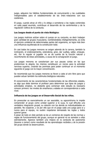 juego, adquiere los hábitos fundamentales de comunicación y las cualidades
indispensables para el establecimiento de las Inter.-relaciones con sus
coetáneos.
El juego, cuando atrae al niño y lo obliga a someterse a las reglas contenidas
en cada papel asumido, contribuye al desarrollo de los sentimientos y de la
regulación volitiva de la conducta.
Los Juegos desde el punto de vista Biológico:
Los juegos motrices actúan sobre el cuerpo en su conjunto, es decir trabajan
gran cantidad de grupos musculares. Combinándolos inteligentemente, se evita
el ejercicio unilateral de determinadas partes del organismo, se logra más bien
una influencia equilibrada de la constitución total.
En casi todos los juegos menores se exigen además de la carrera, también la
inclinación, el enderezamiento, extenderse, girar, dar vueltas, saltar, empujar,
etc. Por la regular el jugador no se da cuenta de la función natural y
reconfortante de éstas actividades, a causa de la consagración al juego.
Los juegos menores se caracterizan por sus pausas cortas en las que
predominan la alegría; los mismos constituyen un recreo para la actividad
nerviosa superior, creando las premisas para poder continuar en el momento
siguiente el juego con la mayor concentración.
Se recomienda que los juegos menores se lleven a cabo al aire libre para que
puedan actuar también los estímulos biológicos naturales.
El conocimiento de las características fundamentales de las diferentes edades,
es algo que debe dominar el profesor para determinar que tipos de juegos y
actividades emplear, no obstante para comenzar este estudio es necesario
conocer primero: los niveles de enseñanza y edades en correspondencia a cada
nivel.
Influencia de los juegos en el Desarrollo Social de los niños.
En preescolar es esencialmente un ser asociable, su egocentrismo le impide
comprender al grupo como unidad superior a la suya, lo cual dificulta una
verdadera integración grupal, su relación con los demás es individualidades en
paralelo. No cooperan, y es por ello que en el juego cada uno juega para si y
nunca para el equipo, no suelen respetarse demasiado las reglas y todos
quieren ganar.
A pesar de todo en éste período se da un comienzo de respeto de las normas y
reglas de funcionamiento del grupo, aunque en general no se someten a ellas
estrictamente. Aparece también una mejora en la conducta de autonomía
(lavarse o comer) como resultado de los aprendizajes recibidos y de la presión
del grupo donde se desenvuelven.
 