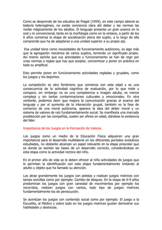 Como se desprende de los estudios de Piaget (1959), en este campo laboral es
todavía heterogéneo, no existe conciencia clara del deber y las normas las
recibe mágicamente de los adultos. El lenguaje presenta un gran avance en lo
oral y lo convencional, tanto en la morfología como en la sintaxis, a partir de los
6 años comienza la etapa de socialización plena del sujeto, a lo largo de ella
comprende que ha de adaptarse a una unidad superior a su propio eje.
Esa unidad tiene como necesidades de funcionamiento autónomo, es algo más
que la agregación mecánica de varios sujetos, teniendo un significado propio.
Así mismo asimila que sus actividades y funcionamiento se han de regir por
unas normas o reglas que hay que aceptar, concientizar y poner en práctica en
toda su amplitud.
Esto permite poner en funcionamiento actividades regladas y grupales, como
los juegos y los deportes.
La competición es otro fenómeno que comienza con esta edad y es una
consecuencia de la actividad cognitiva de evaluación, por lo que mide y
compara; sin embargo no es una competencia a imagen adulta, es menos
compleja y sin tantas contaminaciones culturales y emocionales. En otra
vertiente, podemos decir que mejora la comunicación gracias al avance del
lenguaje y por el aumento de la interacción grupal, también es la fase de
comienzo de una moral autónoma, aparece la idea del deber moral y un
sistema de valores de raíz fundamentalmente social. Se manifiesta una marcada
predilección por las compañías, suelen ser afines en edad, dándose la existencia
del líder.
Importancia de los Juegos en la Formación de Valores.
Los juegos como un medio de la Educación Física adquieren una gran
importancia para el desarrollo multilateral en los diferentes períodos evolutivos
estudiados, no obstante alcanzan un papel relevante en la etapa prescolar que
es donde se sientan las bases de un desarrollo correcto, considerándose en
esta etapa como la actividad rectora del niño.
En el primer año de vida se le deben ofrecer al niño actividades de juegos que
le permitan la identificación con esta etapa fundamentalmente imitando al
adulto u objeto que ha llamado su atención.
Los atrae grandemente los juegos con pelotas y realizan juegos motrices con
tareas sencillas como por ejemplo: Cambio de bloques. En la etapa de 6-9 años
predominan los juegos con gran variedad de movimientos por ejemplo los
recorridos, realizan juegos con cantos, todo tipo de juegos motrices
fundamentalmente los de persecución.
Se acentúan los juegos con contenido social como por ejemplo: El juego a la
Escuelita, al Médico y sobre todo en los juegos motrices gustan demostrar sus
habilidades y destrezas.
 