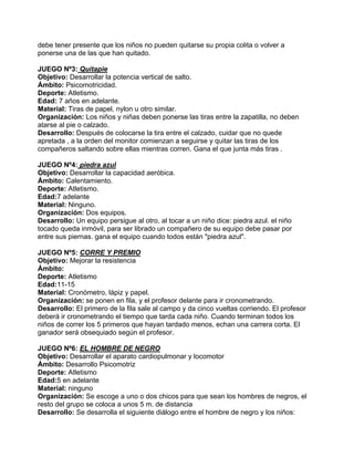 debe tener presente que los niños no pueden quitarse su propia colita o volver a
ponerse una de las que han quitado.
JUEGO Nº3: Quitapie
Objetivo: Desarrollar la potencia vertical de salto.
Ámbito: Psicomotricidad.
Deporte: Atletismo.
Edad: 7 años en adelante.
Material: Tiras de papel, nylon u otro similar.
Organización: Los niños y niñas deben ponerse las tiras entre la zapatilla, no deben
atarse al pie o calzado.
Desarrollo: Después de colocarse la tira entre el calzado, cuidar que no quede
apretada , a la orden del monitor comienzan a seguirse y quitar las tiras de los
compañeros saltando sobre ellas mientras corren. Gana el que junta más tiras .
JUEGO Nº4: piedra azul
Objetivo: Desarrollar la capacidad aeróbica.
Ámbito: Calentamiento.
Deporte: Atletismo.
Edad:7 adelante
Material: Ninguno.
Organización: Dos equipos.
Desarrollo: Un equipo persigue al otro, al tocar a un niño dice: piedra azul. el niño
tocado queda inmóvil, para ser librado un compañero de su equipo debe pasar por
entre sus piernas. gana el equipo cuando todos están "piedra azul".
JUEGO Nº5: CORRE Y PREMIO
Objetivo: Mejorar la resistencia
Ámbito:
Deporte: Atletismo
Edad:11-15
Material: Cronómetro, lápiz y papel.
Organización: se ponen en fila, y el profesor delante para ir cronometrando.
Desarrollo: El primero de la fila sale al campo y da cinco vueltas corriendo. El profesor
deberá ir cronometrando el tiempo que tarda cada niño. Cuando terminan todos los
niños de correr los 5 primeros que hayan tardado menos, echan una carrera corta. El
ganador será obsequiado según el profesor.
JUEGO Nº6: EL HOMBRE DE NEGRO
Objetivo: Desarrollar el aparato cardiopulmonar y locomotor
Ámbito: Desarrollo Psicomotriz
Deporte: Atletismo
Edad:5 en adelante
Material: ninguno
Organización: Se escoge a uno o dos chicos para que sean los hombres de negros, el
resto del grupo se coloca a unos 5 m. de distancia
Desarrollo: Se desarrolla el siguiente diálogo entre el hombre de negro y los niños:
 