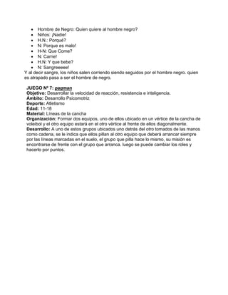 • Hombre de Negro: Quien quiere al hombre negro?
• Niños: ¡Nadie!
• H.N.: Porqué?
• N: Porque es malo!
• H-N: Que Come?
• N: Carne!
• H.N: Y que bebe?
• N: Sangreeeee!
Y al decir sangre, los niños salen corriendo siendo seguidos por el hombre negro. quien
es atrapado pasa a ser el hombre de negro.
JUEGO Nº 7: pagman
Objetivo: Desarrollar la velocidad de reacción, resistencia e inteligencia.
Ámbito: Desarrollo Psicomotriz
Deporte: Atletismo
Edad: 11-18
Material: Líneas de la cancha
Organización: Formar dos equipos, uno de ellos ubicado en un vértice de la cancha de
voleibol y el otro equipo estará en el otro vértice al frente de ellos diagonalmente.
Desarrollo: A uno de estos grupos ubicados uno detrás del otro tomados de las manos
como cadena, se le indica que ellos pillan al otro equipo que deberá arrancar siempre
por las líneas marcadas en el suelo, el grupo que pilla hace lo mismo, su misión es
encontrarse de frente con el grupo que arranca. luego se puede cambiar los roles y
hacerlo por puntos.
 