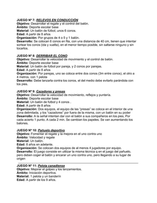 JUEGO Nº 7: RELEVOS EN CONDUCCIÓN
Objetivo: Desarrollar el regate y el control del balón.
Ámbito: Deporte escolar base
Material: Un balón de fútbol, unos 6 conos.
Edad: A partir de 8 años
Organización: Por grupos de 4 o 5 y 1 balón.
Desarrollo: Se colocan 6 conos en fila, con una distancia de 40 cm, tienen que intentar
sortear los conos (ida y vuelta), en el menor tiempo posible, sin saltarse ninguno y sin
tocarlos.
JUEGO Nº 8: DERRIBAR EL CONO
Objetivo: Desarrollar la velocidad de movimiento y el control de balón.
Ámbito: Deporte escolar base
Material: Un balón de fútbol por pareja, y 2 conos por parejas.
Edad: A partir de 8 años
Organización: Por parejas, uno se coloca entre dos conos (3m entre conos), el otro a
4 metros, con 1 pelota
Desarrollo: Debe lanzarla contra los conos, el del medio debe evitarlo parándola con
los pies.
JUEGO Nº 9: Cazadores y presas
Objetivo: Desarrollar la velocidad de movimiento, reflejos y puntería.
Ámbito: Deporte escolar base
Material: Un balón de fútbol y 4 conos .
Edad: A partir de 8 años
Organización: Dos equipos, el equipo de las “presas” se coloca en el interior de una
zona delimitada, y los “cazadores” por fuera de la misma, con un balón en su poder
Desarrollo: A la señal intentan dar con el balón a sus compañeros en los pies, Por
cada acierto 1 punto. A cada 2 min. Se cambian los papeles. Se van aumentando los
balones.
JUEGO Nº 10: Pañuelo deportivo
Objetivo: Fomentar el regate y la mejora en el uno contra uno
Ámbito: Velocidad y regate
Material: Un balón.
Edad: 8 años en adelante.
Organización: Se colocan dos equipos de al menos 4 jugadores por equipo.
Desarrollo: El juego consiste en utilizar la misma técnica q en el juego del pañuelo,
pero deben coger el balón y encarar un uno contra uno, pero llegando a su lugar de
origen
JUEGO Nº 11: Pelota canadiense
Objetivo: Mejorar el golpeo y los lanzamientos.
Ámbito: Iniciación deportiva.
Material: 1 pelota y un banderín
Edad: A partir de los 9 años.
 
