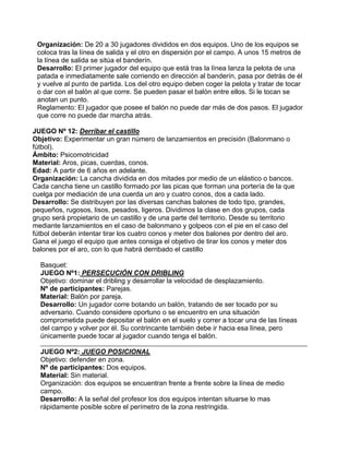 Organización: De 20 a 30 jugadores divididos en dos equipos. Uno de los equipos se
coloca tras la línea de salida y el otro en dispersión por el campo. A unos 15 metros de
la línea de salida se sitúa el banderín.
Desarrollo: El primer jugador del equipo que está tras la línea lanza la pelota de una
patada e inmediatamente sale corriendo en dirección al banderín, pasa por detrás de él
y vuelve al punto de partida. Los del otro equipo deben coger la pelota y tratar de tocar
o dar con el balón al que corre. Se pueden pasar el balón entre ellos. Si le tocan se
anotan un punto.
Reglamento: El jugador que posee el balón no puede dar más de dos pasos. El jugador
que corre no puede dar marcha atrás.
JUEGO Nº 12: Derribar el castillo
Objetivo: Experimentar un gran número de lanzamientos en precisión (Balonmano o
fútbol).
Ámbito: Psicomotricidad
Material: Aros, picas, cuerdas, conos.
Edad: A partir de 6 años en adelante.
Organización: La cancha dividida en dos mitades por medio de un elástico o bancos.
Cada cancha tiene un castillo formado por las picas que forman una portería de la que
cuelga por mediación de una cuerda un aro y cuatro conos, dos a cada lado.
Desarrollo: Se distribuyen por las diversas canchas balones de todo tipo, grandes,
pequeños, rugosos, lisos, pesados, ligeros. Dividimos la clase en dos grupos, cada
grupo será propietario de un castillo y de una parte del territorio. Desde su territorio
mediante lanzamientos en el caso de balonmano y golpeos con el pie en el caso del
fútbol deberán intentar tirar los cuatro conos y meter dos balones por dentro del aro.
Gana el juego el equipo que antes consiga el objetivo de tirar los conos y meter dos
balones por el aro, con lo que habrá derribado el castillo
Basquet:
JUEGO Nº1: PERSECUCIÓN CON DRIBLING
Objetivo: dominar el dribling y desarrollar la velocidad de desplazamiento.
Nº de participantes: Parejas.
Material: Balón por pareja.
Desarrollo: Un jugador corre botando un balón, tratando de ser tocado por su
adversario. Cuando considere oportuno o se encuentro en una situación
comprometida puede depositar el balón en el suelo y correr a tocar una de las líneas
del campo y volver por él. Su contrincante también debe ir hacia esa línea, pero
únicamente puede tocar al jugador cuando tenga el balón.
JUEGO Nº2: JUEGO POSICIONAL
Objetivo: defender en zona.
Nº de participantes: Dos equipos.
Material: Sin material.
Organización: dos equipos se encuentran frente a frente sobre la línea de medio
campo.
Desarrollo: A la señal del profesor los dos equipos intentan situarse lo mas
rápidamente posible sobre el perímetro de la zona restringida.
 