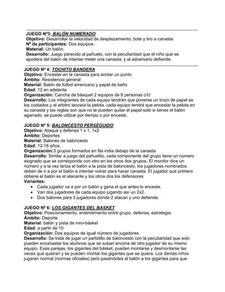JUEGO Nº3: BALÓN NUMERADO
Objetivo: Desarrollar la velocidad de desplazamiento, bote y tiro a canasta
Nº de participantes: Dos equipos.
Material: Un balón.
Desarrollo: Juego parecido al pañuelo, con la peculiaridad que el niño que se
apodera del balón de intentar meter una canasta, y el adversario defiende.
JUEGO Nº 4: TOCHITO BANDERA
Objetivo: Encestar en la canasta para anotar un punto
Ámbito: Resistencia general
Material: Balón de fútbol americano y papel de baño
Edad: 12 en adelante
Organización: Cancha de básquet 2 equipos de 8 personas c/U
Desarrollo: Los integrantes de cada equipo tendrán que ponerse un trozo de papel as
los costados y el arbitro lanzara la pelota. cada equipo tendrá que encestar la pelota en
su canasta y las reglas son que no te pueden quitar el papel solo si tienes el balón
agarrado. se puede utilizar por tiempo o por enceste.
JUEGO Nº 5: BALONCESTO PERSEGUIDO
Objetivo: Ataque y defensa 1 x 1, 1x2
Ámbito: Deportes
Material: Balones de baloncesto
Edad: 12-16 años.
Organización:3 grupos formados en fila india debajo de la canasta
Desarrollo: Similar a juego del pañuelito, cada componente del grupo tiene un número
asignado que se corresponde con otro en los otros dos grupos. El monitor dice un
número y a la vez lanza el balón a la pista de baloncesto, los jugadores nombrados
deben de ir a por el balón e intentar volver para hacer canasta. El jugador que primero
obtiene el balón es el atacante y los otros dos los defensores
Variantes:
• Cada jugador va a por un balón y gana el que antes lo enceste.
• Van dos jugadores de cada equipo jugando así un 2x2.
• Dos balones para 3 jugadores donde 2 atacan y uno defiende.
JUEGO Nº 6: LOS GIGANTES DEL BASKET
Objetivo: Posicionamiento, entendimiento entre grupo, defensa, estrategia.
Ámbito: Deporte
Material: balón y pista de mini-básket
Edad: a partir de 10
Organización: Dos equipos de igual número de jugadores.
Desarrollo: Se trata de jugar un partidillo de baloncesto con la peculiaridad que solo
pueden encanastar los alumnos que se suban encima de otro jugador de su mismo
equipo. Esas parejas, los gigantes del básket, pueden montarse y desmontarse las
veces que quieran y se pueden montar los gigantes que se quiera. Los demás niños
jugaran normal (normas oficiales) pero pasándoles el balón a los gigantes para que
 
