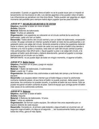 encanasten. Cuando un gigante tiene el balón no se le puede tocar pero si impedir el
lanzamiento con los brazos en alto. Los demás gigantes si les pueden robar el balón.
Las infracciones se penalizan con tres tiros libres. Todos pueden ser gigantes en algún
momento del partidillo pero siempre habrá algún jugador que les pase el balón
JUEGO Nº 7: NO DEJES DE BOTAR O TE VOTAN
Objetivo: Aprender a botar sin mirar el balón
Ámbito: Deporte
Material: Balones de baloncesto
Edad: 10 años en adelante
Organización: Los jugadores se colocarán en el círculo central de la cancha de
baloncesto, cada uno con un balón.
Desarrollo: Todos dentro del círculo central y con un balón de baloncesto, empezarán
a botar. El juego consiste en intentar quitarle el balón al resto de los participantes o en
golpearlo para q se salga del círculo, teniendo presente q todos los jugadores deberán
hacer lo mismo, por lo tanto la misión de cada uno será quitar el balón a los demás e
intentar q no nos lo quiten a nosotros, todo esto sin salir del círculo central (cuantos
más participantes más difícil será ). Aquel jugador q pise o se salga del círculo, o le
golpeen el balón será eliminado y deberá abandonarlo, ganará el jugador q consiga
permanecer en el círculo con su balón.
IMPORTANTE: no se puede dejar de botar en ningún momento, ni agarrar el balón.
JUEGO Nº 8: Balón fuerza
Objetivo: Precisión en el pase y juego en equipo
Ámbito: Deporte
Material: 1 Balón de baloncesto, 2 colchonetas
Edad: a partir de 11 años.
Organización: Se colocan dos colchonetas a cada lado del campo y se forman dos
equipos
Desarrollo: Los equipos deben intentar que el balón llegue a tocar la colchoneta
contraria mediante pases, el que tiene el balón no puede avanzar, debe pasar lo para
acercarse, los contrarios no pueden tocarlo, ni quitarle el balón de sus manos. Solo se
puede recuperar el balón cortando el pase. Gana el equipo que consiga poner el balón
más veces en la colchoneta contraria.
JUEGO Nº 9: Relevos
Objetivo: Aprender a botar el balón
Ámbito: Deporte
Material: 4 Balones de baloncesto, 12 aros.
Edad: 7 años en adelante
Organización: Se forman cuatro equipos. Se colocan tres aros separados por un
espacio delante de cada equipo
Desarrollo: Consiste en, el primero sale botando y deja el balón en el primer aro, el
segundo coge el balón y lo deja en el segundo…, así sucesivamente hasta que salgan
todos los niños, gana el más rápido.
 