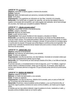 JUEGO Nº 10: La mosca
Objetivo: Aprender a copiar jugada o manera de encestar.
Ámbito: Deporte
Material: Balón de baloncesto por persona y canasta de Baloncesto.
Edad: 7a15 años.
Organización: Los jugadores se colocarán en dos filas, mirando a la canasta.
Desarrollo: A la señal sale un jugador de cada fila, uno de los dos deberá imitar la
jugada o el enceste del compañero, por cada jugada mal realizada, de le hará entrega
de una letra. Así hasta que complete la palabra "MOSCA"
JUEGO Nº 11: ¿Quién encesta antes?
Objetivo: Desarrollar el bote y los lanzamientos
Ámbito: Juegos y deportes
Material: Balones de baloncesto
Edad: a partir de los 8 años
Organización: Gran grupo dividido en tres equipos y situados en hileras
Desarrollo: Los alumnos se dividen en tres equipos y se sitúan en filas detrás de la
línea de medio campo. A la señal del profesor salen los tres primeros botando un balón
de baloncesto y tienen que intentar conseguir canasta. El que primero lo consigue gana
un punto para su equipo. El equipo que antes llegue a veinte puntos es el ganador. Se
puede hacer variante mandando lanzar desde fuera de la zona e incluso de triple con
alumnos de secundaria
JUEGO Nº 12: JUEGO DEL K.O.
Objetivo: Mejorar el lanzamiento.
Material: Dos balones de baloncesto y una canasta.
Edad: 10 años en adelante
Organización: Una fila de alumnos, con dos balones. Consiste en encestar antes que
el que está inmediatamente detrás tuya lo haga.
Desarrollo: El 1º lanzamiento se hará siempre desde el tiro libre, si se falla se hará de
donde quiera.
El primero lanzará, e inmediatamente lo hará el segundo, si el 1º ha fallado, cogerá el
rebote rápido e intentará encestar, antes que el segundo. Si encesta, pasa rápido al
tercero que intentará eliminar al segundo. El que encesta antas elimina al contrincante
siempre.
JUEGO Nº 13: RUEDA DE REBOTE
Objetivo: Mejorar el rebote.
Material: Un balón de baloncesto y una canasta.
Edad: 10 años en adelante
Organización: Una fila de alumnos, delante de la canasta, pero un poco al lado del
aro. El primero de la fila tiene la pelota.
Desarrollo: El primero, lanza la pelota contra el tablero, y se va al final de la fila, el
siguiente coge la pelota y la lanza de nuevo contra el tablero, así hasta que lo hagan
todos.
A medida que se coja soltura deberán coger la pelota en el arie, mediante un salto, y
lanzarla contra el tablero (todo en el mismo salto).
 