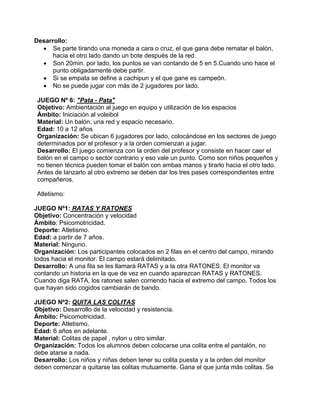 Desarrollo:
• Se parte tirando una moneda a cara o cruz, el que gana debe rematar el balón,
hacia el otro lado dando un bote después de la red.
• Son 20min. por lado, los puntos se van contando de 5 en 5.Cuando uno hace el
punto obligadamente debe partir.
• Si se empata se define a cachipun y el que gane es campeón.
• No se puede jugar con más de 2 jugadores por lado.
JUEGO Nº 6: "Pata - Pata"
Objetivo: Ambientación al juego en equipo y utilización de los espacios
Ámbito: Iniciación al voleibol
Material: Un balón, una red y espacio necesario.
Edad: 10 a 12 años
Organización: Se ubican 6 jugadores por lado, colocándose en los sectores de juego
determinados por el profesor y a la orden comienzan a jugar.
Desarrollo: El juego comienza con la orden del profesor y consiste en hacer caer el
balón en el campo o sector contrario y eso vale un punto. Como son niños pequeños y
no tienen técnica pueden tomar el balón con ambas manos y tirarlo hacia el otro lado.
Antes de lanzarlo al otro extremo se deben dar los tres pases correspondientes entre
compañeros.
Atletismo:
JUEGO Nº1: RATAS Y RATONES
Objetivo: Concentración y velocidad
Ámbito: Psicomotricidad.
Deporte: Atletismo.
Edad: a partir de 7 años.
Material: Ninguno.
Organización: Los participantes colocados en 2 filas en el centro del campo, mirando
todos hacia el monitor. El campo estará delimitado.
Desarrollo: A una fila se les llamará RATAS y a la otra RATONES. El monitor va
contando un historia en la que de vez en cuando aparezcan RATAS y RATONES.
Cuando diga RATA, los ratones salen corriendo hacia el extremo del campo. Todos los
que hayan sido cogidos cambiarán de bando.
JUEGO Nº2: QUITA LAS COLITAS
Objetivo: Desarrollo de la velocidad y resistencia.
Ámbito: Psicomotricidad.
Deporte: Atletismo.
Edad: 6 años en adelante.
Material: Colitas de papel , nylon u otro similar.
Organización: Todos los alumnos deben colocarse una colita entre el pantalón, no
debe atarse a nada.
Desarrollo: Los niños y niñas deben tener su colita puesta y a la orden del monitor
deben comenzar a quitarse las colitas mutuamente. Gana el que junta más colitas. Se
 