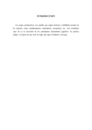 INTRODUCCION
Los juegos predeportivos son aquellos que exigen destrezas y habilidades propias de
los deportes como; desplazamientos, lanzamientos, recepciones, etc. Son actividades
cuyo fin es la recreación de los participantes denominados jugadores. Su práctica
implica el respeto por una serie de reglas que rigen la dinámica del juego.
 