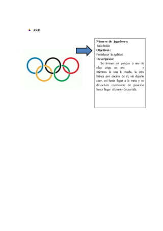 ARO
Número de jugadores:
Indefinido
Objetivos:
Fortalecer la agilidad
Descripción:
Se forman en parejas y una de
ellas coge un aro y
mientras la una lo rueda, la otra
brinca por encima de él, sin dejarlo
caer, así hasta llegar a la meta y se
devuelven cambiando de posición
hasta llegar al punto de partida.
 