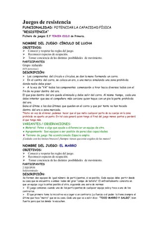 Juegos de resistencia
FUNCIONALIDAD: POTENCIAR LA CAPACIDAD FÍSICA
“RESISTENCIA”
Fichero de juegos E.F TERCER CICLO de Primaria.
NOMBRE DEL JUEGO: CÍRCULO DE LUCHA
OBJETIVOS:
Conocer y respetar las reglas del juego.
Reconocer espacios de ocupación.
Tomar conciencia de las distintas posibilidades de movimiento.
PARTICIPANTES
Grupo reducido
(6/8 personas)
DESCRIPCIÓN:
Los componentes del círculo o círculos, se dan la mano formando un corro.
En el centro del corro, se coloca un aro, o una marca simulando una zona prohibida
donde nadie debe pisar.
A la voz de “YA” todos los componentes comenzarán a tirar hacia diversos lados con el
fin de no pisar dentro del aro.
El que pisa dentro del aro queda eliminado y debe salir del corro. Al mismo tiempo, cada uno
debe intentar que sea el compañero más cercano quien toque con un pie la parte prohibida
del aro.
Gana el último o los dos últimos que queden en el corro y que por tanto no han tocado
dentro del aro o zona marcada.
*Nota: en vez de eliminar, podemos hacer que el que meta cualquier parte de su cuerpo en la zona
prohibida se apunta un punto. En tal caso ganará quien tenga al final del juego menos puntos y perderá
el que tenga más.
VARIANTES / OBSERVACIONES:
Material: Petos o algo que ayude a diferenciar un equipo de otro.
Agrupamiento: Dos equipos a ser posible de parecidas capacidades.
Terreno de juego: No acondicionado. Espacio amplio.
¡Cuidado con los tirones bruscos!¡Siempre tienen que estar cogidos de las manos!
NOMBRE DEL JUEGO: EL MARRO
OBJETIVOS:
Conocer y respetar las reglas del juego.
Reconocer espacios de ocupación.
Tomar conciencia de las distintas posibilidades de movimiento.
PARTICIPANTES
2 EQUIPOS
Indeterminado
DESCRIPCIÓN:
Se forman dos equipos de igual número de participantes, si es posible. Cada equipo debe partir desde
su casa que se encuentra a ambos lados del gran “campo de batalla”. El enfrentamiento consiste en
que un equipo coja lo antes posible al otro, siguiendo una serie de normas:
El juego comienza cuando uno de los participantes de cualquier equipo sale y toca a uno de los
contrarios.
El que primero toma la iniciativa va a coger a un contrario. La fuerza o el poder la tiene siempre el
último que toca “marro” que es su casa. Cada uno que va a salir dice: “TOCO MARRO Y SALGO”, bien
fuerte para que los demás le escuchen.
 