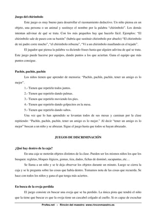 Juego del chirimbolo 
Este juego es muy bueno para desarrollar el razonamiento deductivo. Un niño piensa en un 
objeto, una persona o un animal y sustituye el nombre por la palabra “chirimbolo”. Los demás 
intentan adivinar de qué se trata. Con los más pequeños hay que hacerlo fácil. Ejemplos: “El 
chirimbolo sale de paseo con su bastón” (habría que sustituir chirimbolo por abuelo) “El chirimbolo 
de mi padre corre mucho”, “el chirimbolo rebuzna”, “Ví a un chirimbolo maullando en el tejado”. 
El jugador que piensa la palabra va diciendo frases hasta que alguien adivina de qué se trata. 
Este juego puede hacerse por equipos, dando puntos a los que aciertan. Gana el equipo que más 
puntos consigue. 
Pachín, pachín, pachín 
Los niños tienen que aprender de memoria: “Pachín, pachín, pachín, tener un amigo es lo 
Profes.net - Rincón del maestro: www.rinconmaestro.es 
mejor”. 
1.- Tienen que repetirlo todos juntos. 
2.- Tienen que repetirlo dando palmas. 
3.- Tienen que repetirlo moviendo los pies. 
4.- Tienen que repetirlo dando golpecitos en la mesa. 
5.- Tienen que repetirlo dando saltos. 
Una vez que lo han aprendido se levantan todos de sus mesas y caminan por la clase 
repitiendo: “Pachín, pachín, pachín, tener un amigo es lo mejor.” Al decir “tener un amigo es lo 
mejor” buscan a un niño y se abrazan. Sigue el juego hasta que todos se hayan abrazado. 
JUEGOS DE DISCRIMINACIÓN 
¿Qué hay dentro de la caja? 
En una caja se meterán objetos distintos de la clase. Pueden ser los mismos niños los que los 
busquen: regletas, bloques lógicos, gomas, tiza, dados, fichas de dominó, sacapuntas, etc… 
Se llama a un niño y se le deja observar los objetos durante un minuto. Luego se cierra la 
caja y se le pregunta sobre las cosas que había dentro. Tomamos nota de las cosas que recuerda. Se 
hace con todos los niños y gana el que tenga más aciertos. 
En busca de la oveja perdida 
El juego consiste en buscar una oveja que se ha perdido. La única pista que tendrá el niño 
que la tiene que buscar es que la oveja tiene un cascabel colgado al cuello. Si es capaz de escuchar 
 