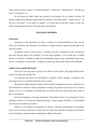 niños conocen muchos cuentos: “La bella durmiente”, “Caperucita”, “Blancanieves”, “El gato con 
botas”, “Cenicienta”, etc. 
En este juego los niños tienen que adivinar los personajes de sus cuentos favoritos. El 
profesor empieza describiendo un personaje. Por ejemplo: “tiene una escoba”, “limpia la casa”, “un 
día fue a una fiesta”, “se le perdió un zapato”, y así hasta que lo adivinen. Luego, el niño que 
adivina el personaje del cuento será el que haga la descripción. 
JUEGOS DE MEMORIA 
Profes.net - Rincón del maestro: www.rinconmaestro.es 
El detective 
Este juego es muy divertido. Los niños se sientan en el suelo formando un corro. Uno de 
ellos será el detective, que observará a los demás y se fijará al lado de quién está cada niño y qué 
ropa lleva puesta. 
El profesor le dice: “cierra los ojos” y entonces un niño se cambiará de sitio. El detective 
tiene que adivinar quién se ha cambiado. Si acierta sigue jugando y si no el niño que se cambió 
pasará a ser detective. También se puede hacer cambiándose algo de ropa, o poniéndose algo nuevo: 
un lazo, un sombrero, una camiseta… El detective tendrá que adivinar qué objeto se ha cambiado. 
¿Quién se ha escapado del cuento? 
Una de las cosas que más les gustan a los niños son los cuentos. Este juego puede hacerse 
incluso con niños que no sepan leer. 
Los objetivos del juego son desarrollar la memoria visual, aprender a distinguir unos 
personajes de otros y estimular el disfrute con los cuentos. 
Necesitamos dibujos hechos en folios con los distintos personajes del cuento. Sentados en el 
suelo formando un círculo los niños se disponen a escuchar. El profesor les dice que les va a leer un 
cuento, y les va a ir enseñando las ilustraciones, que deben estar muy atentos para luego saber lo 
que se les pregunte. 
Se lee muy despacio y con buena entonación. Terminada la lectura se les preguntará si les ha 
gustado el cuento y se les dirá que algunos personajes se han escapado del libro, y se han juntado 
con otros que no estaban en el cuento. 
Entonces es el momento de repartirles los dibujos y cada niño irá diciendo si su personaje 
está o no en el cuento y qué hacía. Cuando todos los niños han explicado su lámina la actividad se 
da por terminada y pueden terminar coloreando los dibujos del cuento. 
 