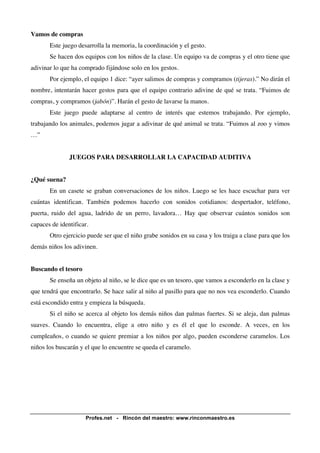 Profes.net - Rincón del maestro: www.rinconmaestro.es 
Vamos de compras 
Este juego desarrolla la memoria, la coordinación y el gesto. 
Se hacen dos equipos con los niños de la clase. Un equipo va de compras y el otro tiene que 
adivinar lo que ha comprado fijándose solo en los gestos. 
Por ejemplo, el equipo 1 dice: “ayer salimos de compras y compramos (tijeras).” No dirán el 
nombre, intentarán hacer gestos para que el equipo contrario adivine de qué se trata. “Fuimos de 
compras, y compramos (jabón)”. Harán el gesto de lavarse la manos. 
Este juego puede adaptarse al centro de interés que estemos trabajando. Por ejemplo, 
trabajando los animales, podemos jugar a adivinar de qué animal se trata. “Fuimos al zoo y vimos 
…” 
JUEGOS PARA DESARROLLAR LA CAPACIDAD AUDITIVA 
¿Qué suena? 
En un casete se graban conversaciones de los niños. Luego se les hace escuchar para ver 
cuántas identifican. También podemos hacerlo con sonidos cotidianos: despertador, teléfono, 
puerta, ruido del agua, ladrido de un perro, lavadora… Hay que observar cuántos sonidos son 
capaces de identificar. 
Otro ejercicio puede ser que el niño grabe sonidos en su casa y los traiga a clase para que los 
demás niños los adivinen. 
Buscando el tesoro 
Se enseña un objeto al niño, se le dice que es un tesoro, que vamos a esconderlo en la clase y 
que tendrá que encontrarlo. Se hace salir al niño al pasillo para que no nos vea esconderlo. Cuando 
está escondido entra y empieza la búsqueda. 
Si el niño se acerca al objeto los demás niños dan palmas fuertes. Si se aleja, dan palmas 
suaves. Cuando lo encuentra, elige a otro niño y es él el que lo esconde. A veces, en los 
cumpleaños, o cuando se quiere premiar a los niños por algo, pueden esconderse caramelos. Los 
niños los buscarán y el que lo encuentre se queda el caramelo. 
