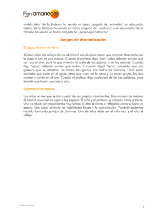 valdría decir "de la Habana ha venido un barco cargado de...animales", en educación
    básica "de la Habana ha venido un barco cargado de...verduras", y en secundaria "de la
    Habana ha venido un barco cargado de...personajes históricos".

                                   Juegos de dramatización

    El agua, el aire y la tierra

    ¿Cómo están los reflejos de tus alumnos? Los alumnos tienen que caminar libremente por
    la clase al son de una música. Cuando el profesor diga "aire", todos deberán simular que
    van por el aire, para lo que imitarán el vuelo de los pájaros o de los aviones. Cuando
    diga "agua", deberán simular que nadan. Y cuando digan "tierra", simularán que son
    gusanos que se arrastran. Se hacen tres grupos con todos los niños/as. Unos serán
    animales que viven en el agua, otros que viven en la tierra y un tercer grupo, los que
    volarán y vivirán en el aire. Cuando el profesor diga cualquiera de las tres palabras, unos
    tendrán que hacer una cosa u otra.

    Jugamos a los espejos

    Los niños no siempre se dan cuenta de sus propios movimientos. Una manera de mejorar
    el control muscular es jugar a los espejos. El niño y el profesor se colocan frente a frente.
    Uno conduce con movimientos muy lentos; el otro se limita a reflejarlos como si fuera un
    espejo. Este juego estimula las habilidades físicas y la coordinación. También podemos
    hacerlo formando parejas de alumnos. Uno de ellos debe ser el niño real y el otro el
    reflejo.




Portal educativo
                                                                                                3
 