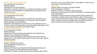 • PROTEGER AL QUE NOMBRAMOS
Nº de participantes: Gran grupo
Material: Ninguno
Organización: Por todo el espacio
Desarrollo: Un jugador nombra a otro. El jugador nombrado se escapa
mientras que sus compañeros lo protegen para que el jugador que lo
nombro no lo coja.
• AGRUPACIONES POR NÚMEROS
Nº de participantes: Gran Grupo.
Material: Ninguno
Organización: Todos los participantes deberán estar repartidos por un
espacio (previamente delimitado) y en movimiento, cada uno sabe el
número del grupo al que pertenece.
Desarrollo: Todos estarán en movimiento, el que no participa indica un
número y todos los pertenecientes a ese grupo deberán agruparse, recibe
un punto el grupo que mejor y más rápido lo haga.
• ESPALDA CONTRA ESPALDA
Nº de participantes: Parejas.
Material: Ninguno.
Organización: Todos los participantes deberán estar repartidos por
parejas y de pie, espalda contra espalda.
Desarrollo: A la señal deberán intentar sentarse en el suelo, pero sin
dejarse caer, ya que podrían hacerse daño. Una vez en el suelo, deberán
intentar levantarse.
• LA PESCADILLA
Objetivo: Velocidad de reacción.
Nº de participantes: Grupos de 6-8.
Material: Ninguno.
Organización: Todos los participantes deberán estar repartidos por el
terreno, formando una fila y agarrados por los hombros.
Desarrollo: A la señal, el primero de la fila deberá intentar pillar al ultimo
de su fila, a la vez que el último intenta no ser pillado. Si esto ocurre el
ultimo pasa a la primera posición.
• CONO GOL
Objetivo: Mejorar los pases y el juego sin balón.
Nº de participantes: 2 Equipos.
Material: Un balón y 4 conos por cada dos equipos.
Organización: Dos equipos en un terreno delimitado. Un equipo atacante
y otro que defiende.
Desarrollo: El equipo atacante se pasa el balón hasta que alguno se
encuentra en posición propicia para disparar a alguno de los conos y
tocarlo. De esta manera se consigue un gol. Cada jugador puede tocar la
bola un máximo de tres veces consecutivas. El cambio de funciones
puede realizarse a tiempo de partido o a gol conseguido.
 