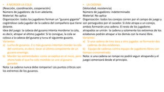 • A MORDER LA COLA
(Reacción, coordinación, cooperación)
Número de jugadores: de 6 en adelante.
Material: No aplica
Organización: todos los jugadores forman un “gusano gigante”
cogiéndose cada jugador de la cadera del compañero que tiene
delante.
Idea del juego: la cabeza del gusano intenta morderse la cola,
es decir, atrapar al último jugador. Si lo consigue, la cola se
coloca a la cabeza del gusano y forma el siguiente gusano.
Variantes:
a) Lucha de gusanos: 2 o más gusanos intentan morder la cola
del contrario, es decir, tocar al último componente de un
gusano enemigo.
b) Morder las extremidades: como se explica en el inicio, pero
ahora todo el que ha sido mordido se une al gusano
ganador.
Nota: La cadena nunca debe romperse! Los puntos críticos son
los extremos de los gusanos.
• LA CADENA
(Velocidad, resistencia)
Número de jugadores: indeterminado
Material: No aplica
Organización: todos los conejos corren por el campo de juego y
son perseguidos por el cazador. Si éste atrapa a un conejo,
ambos formarán una cadena. El resto de los jugadores
atrapados se unirán la cadena y solamente los extremos de los
eslabones podrán atrapar a los demás con la mano libre.
Variantes:
a) Si una cadena de tres toca a otro jugador, se formarán dos
cadenas de dos eslabones.
b) Equipo de cadenas contra equipo de jugadores libres con
tiempo cronometrado.
Nota: si una cadena se rompe no podrá seguir atrapando y el
juego comenzará desde el principio.
 