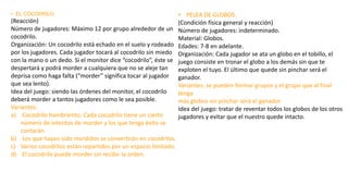 • EL COCODRILO
(Reacción)
Número de jugadores: Máximo 12 por grupo alrededor de un
cocodrilo.
Organización: Un cocodrilo está echado en el suelo y rodeado
por los jugadores. Cada jugador tocará al cocodrilo sin miedo
con la mano o un dedo. Si el monitor dice “cocodrilo”, éste se
despertará y podrá morder a cualquiera que no se aleje tan
deprisa como haga falta (“morder” significa tocar al jugador
que sea lento).
Idea del juego: siendo las órdenes del monitor, el cocodrilo
deberá morder a tantos jugadores como le sea posible.
Variantes:
a) Cocodrilo hambriento: Cada cocodrilo tiene un cierto
número de intentos de morder y los que tenga éxito se
contarán.
b) Los que hayan sido mordidos se convertirán en cocodrilos.
c) Varios cocodrilos están repartidos por un espacio limitado.
d) El cocodrilo puede morder sin recibir la orden.
• PELEA DE GLOBOS.
(Condición física general y reacción)
Número de jugadores: indeterminado.
Material: Globos.
Edades: 7-8 en adelante.
Organización: Cada jugador se ata un globo en el tobillo, el
juego consiste en tronar el globo a los demás sin que te
exploten el tuyo. El último que quede sin pinchar será el
ganador.
Variantes: se pueden formar grupos y el grupo que al final
tenga
más globos sin pinchar será el ganador.
Idea del juego: tratar de reventar todos los globos de los otros
jugadores y evitar que el nuestro quede intacto.
 