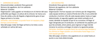 • CARRERAS DE SACOS
(Psicomotricidad, condición física general)
Número de jugadores: de 4 en adelante
Material: Costales
Organización: cada jugador se introduce en el interior del saco
preferible que llegue a la altura de la cintura). Se marca una
línea de salida y otra de llegada y lógicamente gana el que
llegue primero a la meta.
Variantes: esto también se puede hacer en equipos y bajo
tiempo cronometrado.
Idea del juego: tratar de llegar primero a la meta o zona
señalada sin salirse del saco.
• LOS COSTALITOS
(Condición física general, destreza)
Número de jugadores: de 4 en adelante
Material: Costales
Organización: Formar equipos con número par de integrantes;
cada equipo tendrá un costal al frente de la fila. A una señal del
conductor, el primer niño de cada equipo jalará, hasta un lugar
determinado, al segundo jugador que estará sentado en el
costal, dándole la espalda al que lo va a arrastrar. Al llegar al
lugar designado por el conductor, se cambiarán los papeles y el
que iba sentado, ahora jalará, para regresar al lugar donde
iniciaron la carrera y entregar el costal a la siguiente pareja.
Variantes: también se puede hacer las carreras bajo tiempos y
los últimos en llegar pueden ser eliminados hasta llegar a un
solo equipo ganador.
Idea del juego: arrastrar a los jugadores en un costal hasta un
punto o una meta determinada.
 