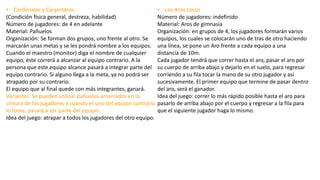 • Cardenales y Carpinteros
(Condición física general, destreza, habilidad)
Número de jugadores: de 4 en adelante
Material: Pañuelos
Organización: Se forman dos grupos, uno frente al otro. Se
marcarán unas metas y se les pondrá nombre a los equipos.
Cuando el maestro (monitor) diga el nombre de cualquier
equipo, éste correrá a alcanzar al equipo contrario. A la
persona que este equipo alcance pasará a integrar parte del
equipo contrario. Si alguno llega a la meta, ya no podrá ser
atrapado por su contrario.
El equipo que al final quede con más integrantes, ganará.
Variantes: Se pueden utilizar pañuelos amarrados en la
cintura de los jugadores y cuando el uno del equipo contrario
lo tome, pasará a ser parte del equipo.
Idea del juego: atrapar a todos los jugadores del otro equipo.
• Los Aros Locos
Número de jugadores: indefinido
Material: Aros de gimnasia
Organización: en grupos de 4, los jugadores formarán varios
equipos, los cuales se colocarán uno de tras de otro haciendo
una línea, se pone un Aro frente a cada equipo a una
distancia de 10m.
Cada jugador tendrá que correr hasta el aro, pasar el aro por
su cuerpo de arriba abajo y dejarlo en el suelo, para regresar
corriendo a su fila tocar la mano de su otro jugador y así
sucesivamente. El primer equipo que termine de pasar dentro
del aro, será el ganador.
Idea del juego: correr lo más rápido posible hasta el aro para
pasarlo de arriba abajo por el cuerpo y regresar a la fila para
que el siguiente jugador haga lo mismo.
 