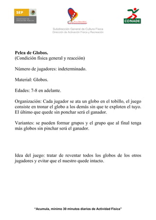 Subdirección General de Cultura Física
Dirección de Activación Física y Recreación

Pelea de Globos.
(Condición física general y reacción)
Número de jugadores: indeterminado.
Material: Globos.
Edades: 7-8 en adelante.
Organización: Cada jugador se ata un globo en el tobillo, el juego
consiste en tronar el globo a los demás sin que te exploten el tuyo.
El último que quede sin ponchar será el ganador.
Variantes: se pueden formar grupos y el grupo que al final tenga
más globos sin pinchar será el ganador.

Idea del juego: tratar de reventar todos los globos de los otros
jugadores y evitar que el nuestro quede intacto.

“Acumula, mínimo 30 minutos diarios de Actividad Física”

 