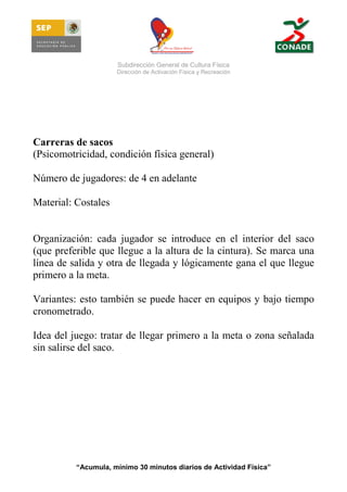 Subdirección General de Cultura Física
Dirección de Activación Física y Recreación

Carreras de sacos
(Psicomotricidad, condición física general)
Número de jugadores: de 4 en adelante
Material: Costales

Organización: cada jugador se introduce en el interior del saco
(que preferible que llegue a la altura de la cintura). Se marca una
línea de salida y otra de llegada y lógicamente gana el que llegue
primero a la meta.
Variantes: esto también se puede hacer en equipos y bajo tiempo
cronometrado.
Idea del juego: tratar de llegar primero a la meta o zona señalada
sin salirse del saco.

“Acumula, mínimo 30 minutos diarios de Actividad Física”

 