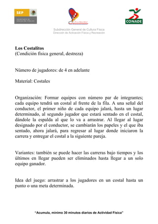 Subdirección General de Cultura Física
Dirección de Activación Física y Recreación

Los Costalitos
(Condición física general, destreza)

Número de jugadores: de 4 en adelante
Material: Costales

Organización: Formar equipos con número par de integrantes;
cada equipo tendrá un costal al frente de la fila. A una señal del
conductor, el primer niño de cada equipo jalará, hasta un lugar
determinado, al segundo jugador que estará sentado en el costal,
dándole la espalda al que lo va a arrastrar. Al llegar al lugar
designado por el conductor, se cambiarán los papeles y el que iba
sentado, ahora jalará, para regresar al lugar donde iniciaron la
carrera y entregar el costal a la siguiente pareja.

Variantes: también se puede hacer las carreras bajo tiempos y los
últimos en llegar pueden ser eliminados hasta llegar a un solo
equipo ganador.

Idea del juego: arrastrar a los jugadores en un costal hasta un
punto o una meta determinada.

“Acumula, mínimo 30 minutos diarios de Actividad Física”

 