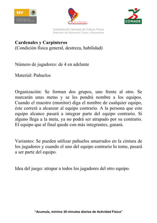Subdirección General de Cultura Física
Dirección de Activación Física y Recreación

Cardenales y Carpinteros
(Condición física general, destreza, habilidad)

Número de jugadores: de 4 en adelante
Material: Pañuelos

Organización: Se forman dos grupos, uno frente al otro. Se
marcarán unas metas y se les pondrá nombre a los equipos.
Cuando el maestro (monitor) diga el nombre de cualquier equipo,
éste correrá a alcanzar al equipo contrario. A la persona que este
equipo alcance pasará a integrar parte del equipo contrario. Si
alguno llega a la meta, ya no podrá ser atrapado por su contrario.
El equipo que al final quede con más integrantes, ganará.

Variantes: Se pueden utilizar pañuelos amarrados en la cintura de
los jugadores y cuando el uno del equipo contrario lo tome, pasará
a ser parte del equipo.

Idea del juego: atrapar a todos los jugadores del otro equipo.

“Acumula, mínimo 30 minutos diarios de Actividad Física”

 