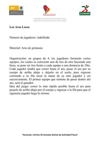 Subdirección General de Cultura Física
Dirección de Activación Física y Recreación

Los Aros Locos

Número de jugadores: indefinido

Material: Aros de gimnasia

Organización: en grupos de 4, los jugadores formarán varios
equipos, los cuales se colocarán uno de tras de otro haciendo una
línea, se pone un Aro frente a cada equipo a una distancia de 10m.
Cada jugador tendrá que correr hasta el aro, pasar el aro por su
cuerpo de arriba abajo y dejarlo en el suelo, para regresar
corriendo a su fila tocar la mano de su otro jugador y así
sucesivamente. El primer equipo que termine de pasar dentro del
aro, será el ganador.
Idea del juego: correr lo más rápido posible hasta el aro para
pasarlo de arriba abajo por el cuerpo y regresar a la fila para que el
siguiente jugador haga lo mismo.

“Acumula, mínimo 30 minutos diarios de Actividad Física”

 