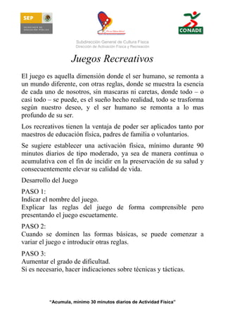 Subdirección General de Cultura Física
Dirección de Activación Física y Recreación

Juegos Recreativos
El juego es aquella dimensión donde el ser humano, se remonta a
un mundo diferente, con otras reglas, donde se muestra la esencia
de cada uno de nosotros, sin mascaras ni caretas, donde todo – o
casi todo – se puede, es el sueño hecho realidad, todo se trasforma
según nuestro deseo, y el ser humano se remonta a lo mas
profundo de su ser.
Los recreativos tienen la ventaja de poder ser aplicados tanto por
maestros de educación física, padres de familia o voluntarios.
Se sugiere establecer una activación física, mínimo durante 90
minutos diarios de tipo moderado, ya sea de manera continua o
acumulativa con el fin de incidir en la preservación de su salud y
consecuentemente elevar su calidad de vida.
Desarrollo del Juego
PASO 1:
Indicar el nombre del juego.
Explicar las reglas del juego de forma comprensible pero
presentando el juego escuetamente.
PASO 2:
Cuando se dominen las formas básicas, se puede comenzar a
variar el juego e introducir otras reglas.
PASO 3:
Aumentar el grado de dificultad.
Si es necesario, hacer indicaciones sobre técnicas y tácticas.

“Acumula, mínimo 30 minutos diarios de Actividad Física”

 
