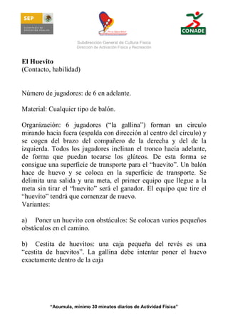 Subdirección General de Cultura Física
Dirección de Activación Física y Recreación

El Huevito
(Contacto, habilidad)

Número de jugadores: de 6 en adelante.
Material: Cualquier tipo de balón.
Organización: 6 jugadores (“la gallina”) forman un circulo
mirando hacia fuera (espalda con dirección al centro del círculo) y
se cogen del brazo del compañero de la derecha y del de la
izquierda. Todos los jugadores inclinan el tronco hacia adelante,
de forma que puedan tocarse los glúteos. De esta forma se
consigue una superficie de transporte para el “huevito”. Un balón
hace de huevo y se coloca en la superficie de transporte. Se
delimita una salida y una meta, el primer equipo que llegue a la
meta sin tirar el “huevito” será el ganador. El equipo que tire el
“huevito” tendrá que comenzar de nuevo.
Variantes:
a) Poner un huevito con obstáculos: Se colocan varios pequeños
obstáculos en el camino.
b) Cestita de huevitos: una caja pequeña del revés es una
“cestita de huevitos”. La gallina debe intentar poner el huevo
exactamente dentro de la caja

“Acumula, mínimo 30 minutos diarios de Actividad Física”

 