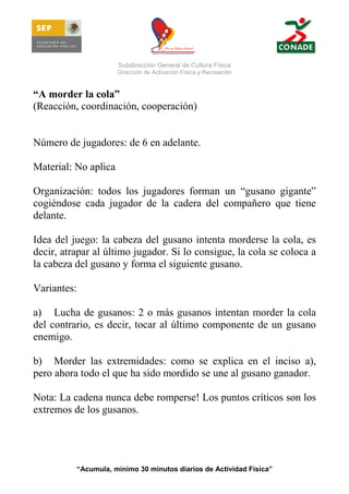 Subdirección General de Cultura Física
Dirección de Activación Física y Recreación

“A morder la cola”
(Reacción, coordinación, cooperación)

Número de jugadores: de 6 en adelante.
Material: No aplica
Organización: todos los jugadores forman un “gusano gigante”
cogiéndose cada jugador de la cadera del compañero que tiene
delante.
Idea del juego: la cabeza del gusano intenta morderse la cola, es
decir, atrapar al último jugador. Si lo consigue, la cola se coloca a
la cabeza del gusano y forma el siguiente gusano.
Variantes:
a) Lucha de gusanos: 2 o más gusanos intentan morder la cola
del contrario, es decir, tocar al último componente de un gusano
enemigo.
b) Morder las extremidades: como se explica en el inciso a),
pero ahora todo el que ha sido mordido se une al gusano ganador.
Nota: La cadena nunca debe romperse! Los puntos críticos son los
extremos de los gusanos.

“Acumula, mínimo 30 minutos diarios de Actividad Física”

 