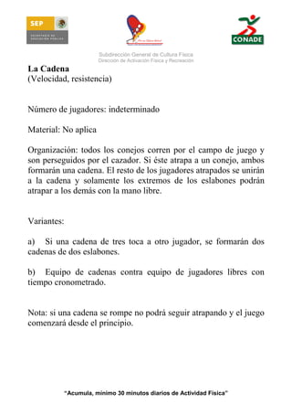 Subdirección General de Cultura Física
Dirección de Activación Física y Recreación

La Cadena
(Velocidad, resistencia)

Número de jugadores: indeterminado
Material: No aplica
Organización: todos los conejos corren por el campo de juego y
son perseguidos por el cazador. Si éste atrapa a un conejo, ambos
formarán una cadena. El resto de los jugadores atrapados se unirán
a la cadena y solamente los extremos de los eslabones podrán
atrapar a los demás con la mano libre.

Variantes:
a) Si una cadena de tres toca a otro jugador, se formarán dos
cadenas de dos eslabones.
b) Equipo de cadenas contra equipo de jugadores libres con
tiempo cronometrado.

Nota: si una cadena se rompe no podrá seguir atrapando y el juego
comenzará desde el principio.

“Acumula, mínimo 30 minutos diarios de Actividad Física”

 