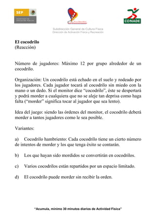 Subdirección General de Cultura Física
Dirección de Activación Física y Recreación

El cocodrilo
(Reacción)

Número de jugadores: Máximo 12 por grupo alrededor de un
cocodrilo.
Organización: Un cocodrilo está echado en el suelo y rodeado por
los jugadores. Cada jugador tocará al cocodrilo sin miedo con la
mano o un dedo. Si el monitor dice “cocodrilo”, éste se despertará
y podrá morder a cualquiera que no se aleje tan deprisa como haga
falta (“morder” significa tocar al jugador que sea lento).
Idea del juego: siendo las órdenes del monitor, el cocodrilo deberá
morder a tantos jugadores como le sea posible.
Variantes:
a) Cocodrilo hambriento: Cada cocodrilo tiene un cierto número
de intentos de morder y los que tenga éxito se contarán.
b)

Los que hayan sido mordidos se convertirán en cocodrilos.

c)

Varios cocodrilos están repartidos por un espacio limitado.

d)

El cocodrilo puede morder sin recibir la orden.

“Acumula, mínimo 30 minutos diarios de Actividad Física”

 