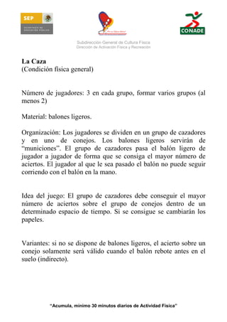 Subdirección General de Cultura Física
Dirección de Activación Física y Recreación

La Caza
(Condición física general)

Número de jugadores: 3 en cada grupo, formar varios grupos (al
menos 2)
Material: balones ligeros.
Organización: Los jugadores se dividen en un grupo de cazadores
y en uno de conejos. Los balones ligeros servirán de
“municiones”. El grupo de cazadores pasa el balón ligero de
jugador a jugador de forma que se consiga el mayor número de
aciertos. El jugador al que le sea pasado el balón no puede seguir
corriendo con el balón en la mano.

Idea del juego: El grupo de cazadores debe conseguir el mayor
número de aciertos sobre el grupo de conejos dentro de un
determinado espacio de tiempo. Si se consigue se cambiarán los
papeles.

Variantes: si no se dispone de balones ligeros, el acierto sobre un
conejo solamente será válido cuando el balón rebote antes en el
suelo (indirecto).

“Acumula, mínimo 30 minutos diarios de Actividad Física”

 